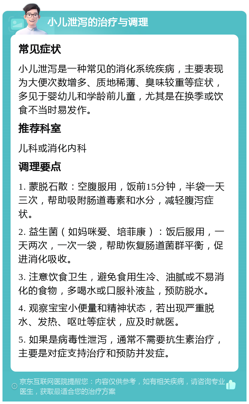 小儿泄泻的治疗与调理 常见症状 小儿泄泻是一种常见的消化系统疾病，主要表现为大便次数增多、质地稀薄、臭味较重等症状，多见于婴幼儿和学龄前儿童，尤其是在换季或饮食不当时易发作。 推荐科室 儿科或消化内科 调理要点 1. 蒙脱石散：空腹服用，饭前15分钟，半袋一天三次，帮助吸附肠道毒素和水分，减轻腹泻症状。 2. 益生菌（如妈咪爱、培菲康）：饭后服用，一天两次，一次一袋，帮助恢复肠道菌群平衡，促进消化吸收。 3. 注意饮食卫生，避免食用生冷、油腻或不易消化的食物，多喝水或口服补液盐，预防脱水。 4. 观察宝宝小便量和精神状态，若出现严重脱水、发热、呕吐等症状，应及时就医。 5. 如果是病毒性泄泻，通常不需要抗生素治疗，主要是对症支持治疗和预防并发症。