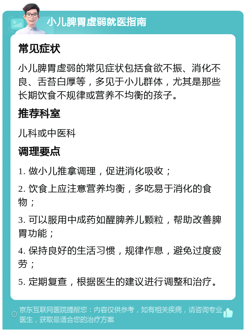 小儿脾胃虚弱就医指南 常见症状 小儿脾胃虚弱的常见症状包括食欲不振、消化不良、舌苔白厚等，多见于小儿群体，尤其是那些长期饮食不规律或营养不均衡的孩子。 推荐科室 儿科或中医科 调理要点 1. 做小儿推拿调理，促进消化吸收； 2. 饮食上应注意营养均衡，多吃易于消化的食物； 3. 可以服用中成药如醒脾养儿颗粒，帮助改善脾胃功能； 4. 保持良好的生活习惯，规律作息，避免过度疲劳； 5. 定期复查，根据医生的建议进行调整和治疗。