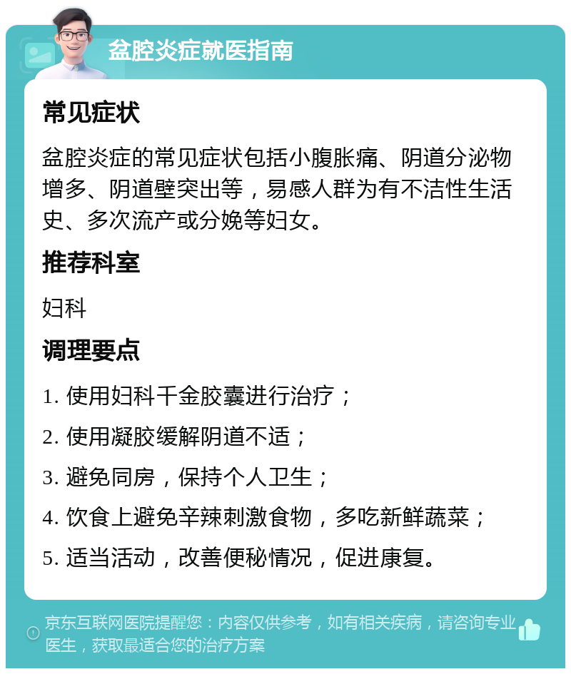 盆腔炎症就医指南 常见症状 盆腔炎症的常见症状包括小腹胀痛、阴道分泌物增多、阴道壁突出等，易感人群为有不洁性生活史、多次流产或分娩等妇女。 推荐科室 妇科 调理要点 1. 使用妇科千金胶囊进行治疗； 2. 使用凝胶缓解阴道不适； 3. 避免同房，保持个人卫生； 4. 饮食上避免辛辣刺激食物，多吃新鲜蔬菜； 5. 适当活动，改善便秘情况，促进康复。