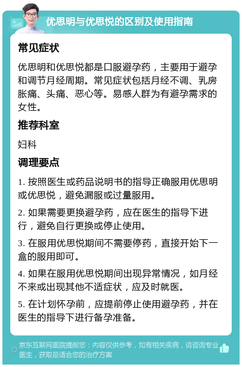 优思明与优思悦的区别及使用指南 常见症状 优思明和优思悦都是口服避孕药，主要用于避孕和调节月经周期。常见症状包括月经不调、乳房胀痛、头痛、恶心等。易感人群为有避孕需求的女性。 推荐科室 妇科 调理要点 1. 按照医生或药品说明书的指导正确服用优思明或优思悦，避免漏服或过量服用。 2. 如果需要更换避孕药，应在医生的指导下进行，避免自行更换或停止使用。 3. 在服用优思悦期间不需要停药，直接开始下一盒的服用即可。 4. 如果在服用优思悦期间出现异常情况，如月经不来或出现其他不适症状，应及时就医。 5. 在计划怀孕前，应提前停止使用避孕药，并在医生的指导下进行备孕准备。