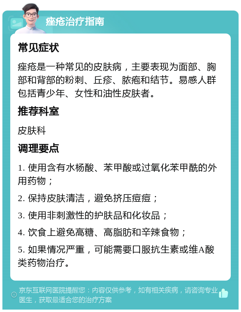 痤疮治疗指南 常见症状 痤疮是一种常见的皮肤病，主要表现为面部、胸部和背部的粉刺、丘疹、脓疱和结节。易感人群包括青少年、女性和油性皮肤者。 推荐科室 皮肤科 调理要点 1. 使用含有水杨酸、苯甲酸或过氧化苯甲酰的外用药物； 2. 保持皮肤清洁，避免挤压痘痘； 3. 使用非刺激性的护肤品和化妆品； 4. 饮食上避免高糖、高脂肪和辛辣食物； 5. 如果情况严重，可能需要口服抗生素或维A酸类药物治疗。