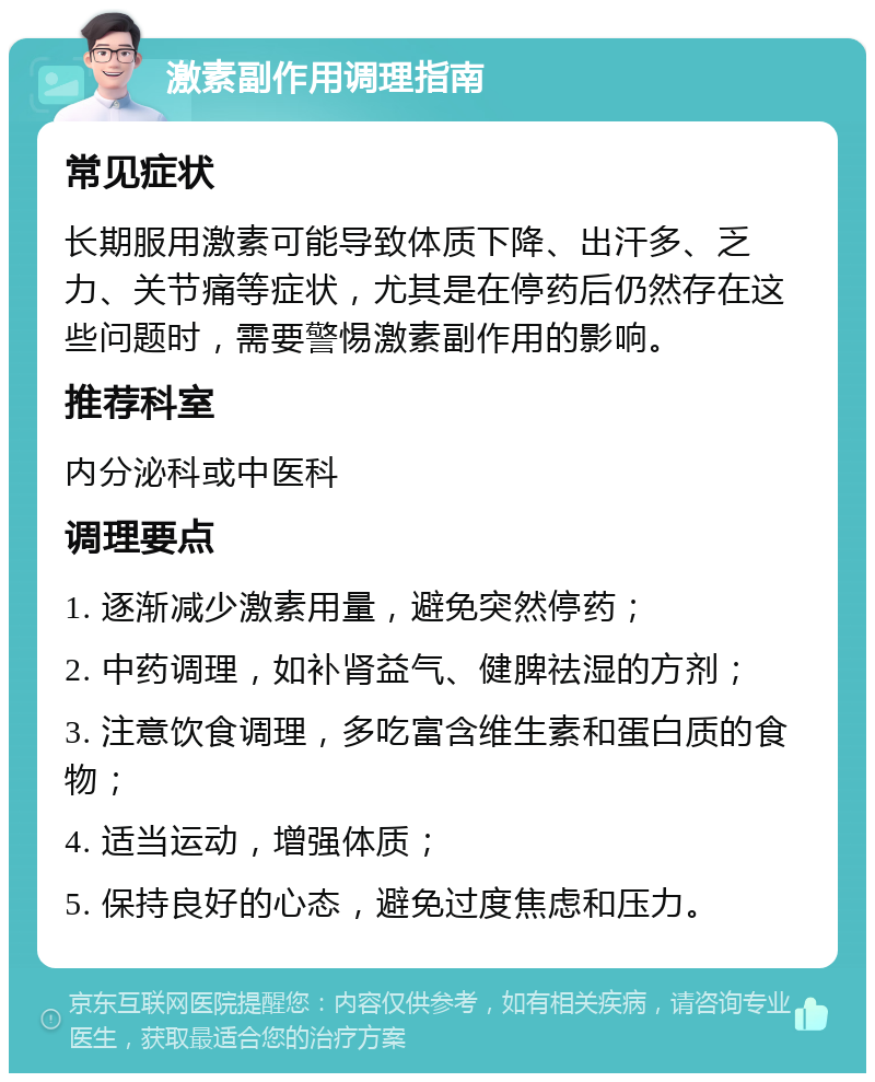 激素副作用调理指南 常见症状 长期服用激素可能导致体质下降、出汗多、乏力、关节痛等症状，尤其是在停药后仍然存在这些问题时，需要警惕激素副作用的影响。 推荐科室 内分泌科或中医科 调理要点 1. 逐渐减少激素用量，避免突然停药； 2. 中药调理，如补肾益气、健脾祛湿的方剂； 3. 注意饮食调理，多吃富含维生素和蛋白质的食物； 4. 适当运动，增强体质； 5. 保持良好的心态，避免过度焦虑和压力。