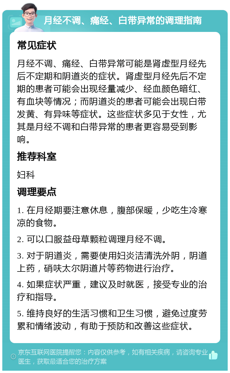 月经不调、痛经、白带异常的调理指南 常见症状 月经不调、痛经、白带异常可能是肾虚型月经先后不定期和阴道炎的症状。肾虚型月经先后不定期的患者可能会出现经量减少、经血颜色暗红、有血块等情况；而阴道炎的患者可能会出现白带发黄、有异味等症状。这些症状多见于女性，尤其是月经不调和白带异常的患者更容易受到影响。 推荐科室 妇科 调理要点 1. 在月经期要注意休息，腹部保暖，少吃生冷寒凉的食物。 2. 可以口服益母草颗粒调理月经不调。 3. 对于阴道炎，需要使用妇炎洁清洗外阴，阴道上药，硝呋太尔阴道片等药物进行治疗。 4. 如果症状严重，建议及时就医，接受专业的治疗和指导。 5. 维持良好的生活习惯和卫生习惯，避免过度劳累和情绪波动，有助于预防和改善这些症状。