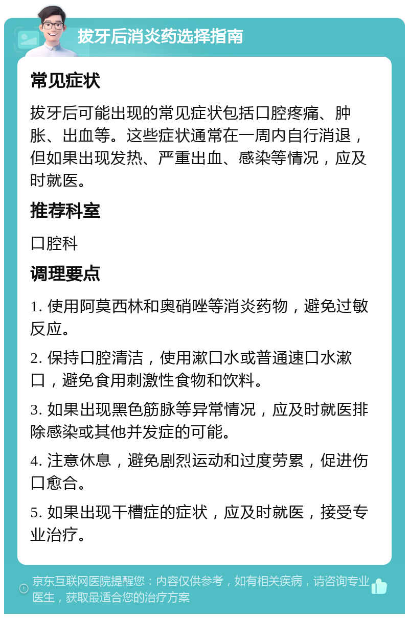 拔牙后消炎药选择指南 常见症状 拔牙后可能出现的常见症状包括口腔疼痛、肿胀、出血等。这些症状通常在一周内自行消退，但如果出现发热、严重出血、感染等情况，应及时就医。 推荐科室 口腔科 调理要点 1. 使用阿莫西林和奥硝唑等消炎药物，避免过敏反应。 2. 保持口腔清洁，使用漱口水或普通速口水漱口，避免食用刺激性食物和饮料。 3. 如果出现黑色筋脉等异常情况，应及时就医排除感染或其他并发症的可能。 4. 注意休息，避免剧烈运动和过度劳累，促进伤口愈合。 5. 如果出现干槽症的症状，应及时就医，接受专业治疗。