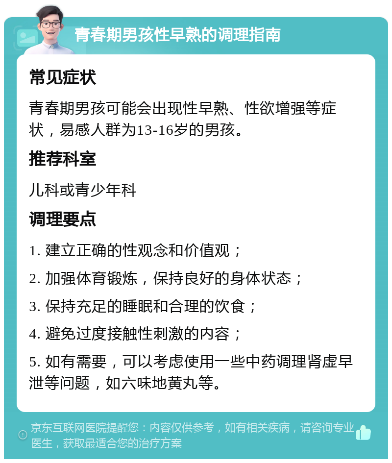 青春期男孩性早熟的调理指南 常见症状 青春期男孩可能会出现性早熟、性欲增强等症状，易感人群为13-16岁的男孩。 推荐科室 儿科或青少年科 调理要点 1. 建立正确的性观念和价值观； 2. 加强体育锻炼，保持良好的身体状态； 3. 保持充足的睡眠和合理的饮食； 4. 避免过度接触性刺激的内容； 5. 如有需要，可以考虑使用一些中药调理肾虚早泄等问题，如六味地黄丸等。