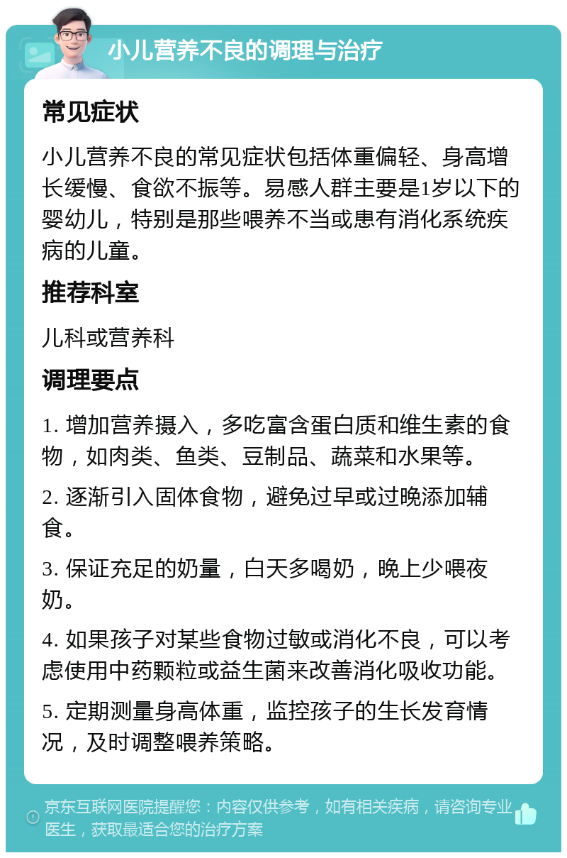 小儿营养不良的调理与治疗 常见症状 小儿营养不良的常见症状包括体重偏轻、身高增长缓慢、食欲不振等。易感人群主要是1岁以下的婴幼儿，特别是那些喂养不当或患有消化系统疾病的儿童。 推荐科室 儿科或营养科 调理要点 1. 增加营养摄入，多吃富含蛋白质和维生素的食物，如肉类、鱼类、豆制品、蔬菜和水果等。 2. 逐渐引入固体食物，避免过早或过晚添加辅食。 3. 保证充足的奶量，白天多喝奶，晚上少喂夜奶。 4. 如果孩子对某些食物过敏或消化不良，可以考虑使用中药颗粒或益生菌来改善消化吸收功能。 5. 定期测量身高体重，监控孩子的生长发育情况，及时调整喂养策略。