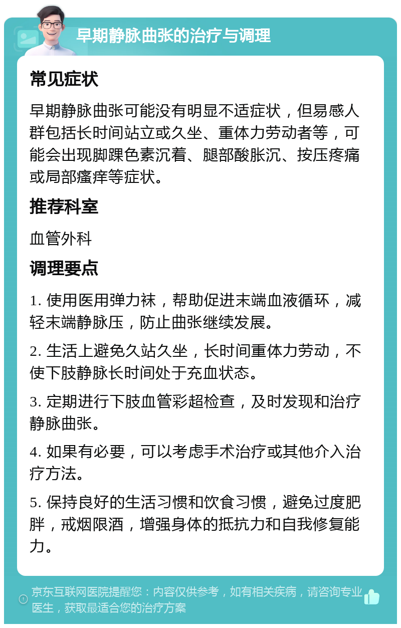 早期静脉曲张的治疗与调理 常见症状 早期静脉曲张可能没有明显不适症状，但易感人群包括长时间站立或久坐、重体力劳动者等，可能会出现脚踝色素沉着、腿部酸胀沉、按压疼痛或局部瘙痒等症状。 推荐科室 血管外科 调理要点 1. 使用医用弹力袜，帮助促进末端血液循环，减轻末端静脉压，防止曲张继续发展。 2. 生活上避免久站久坐，长时间重体力劳动，不使下肢静脉长时间处于充血状态。 3. 定期进行下肢血管彩超检查，及时发现和治疗静脉曲张。 4. 如果有必要，可以考虑手术治疗或其他介入治疗方法。 5. 保持良好的生活习惯和饮食习惯，避免过度肥胖，戒烟限酒，增强身体的抵抗力和自我修复能力。