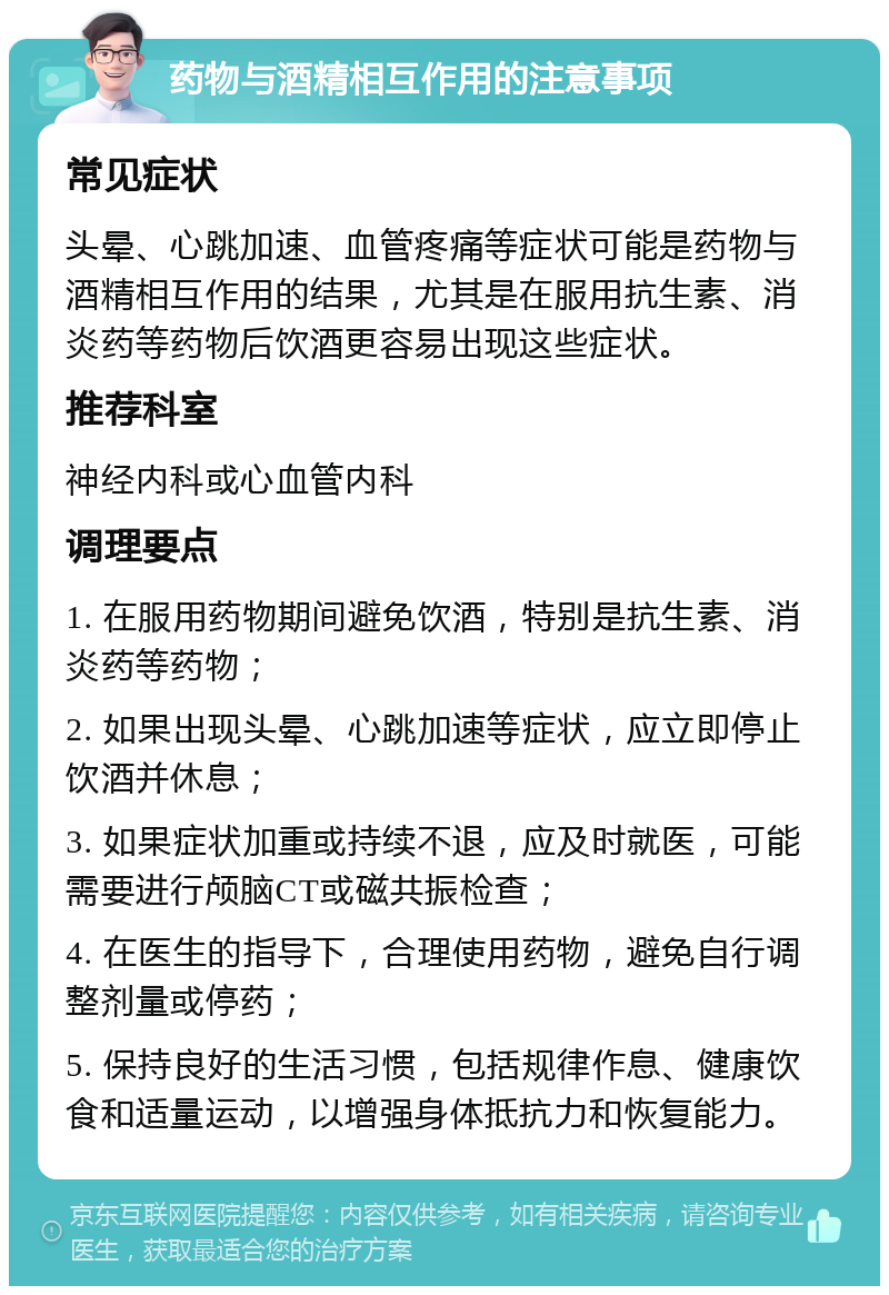 药物与酒精相互作用的注意事项 常见症状 头晕、心跳加速、血管疼痛等症状可能是药物与酒精相互作用的结果，尤其是在服用抗生素、消炎药等药物后饮酒更容易出现这些症状。 推荐科室 神经内科或心血管内科 调理要点 1. 在服用药物期间避免饮酒，特别是抗生素、消炎药等药物； 2. 如果出现头晕、心跳加速等症状，应立即停止饮酒并休息； 3. 如果症状加重或持续不退，应及时就医，可能需要进行颅脑CT或磁共振检查； 4. 在医生的指导下，合理使用药物，避免自行调整剂量或停药； 5. 保持良好的生活习惯，包括规律作息、健康饮食和适量运动，以增强身体抵抗力和恢复能力。