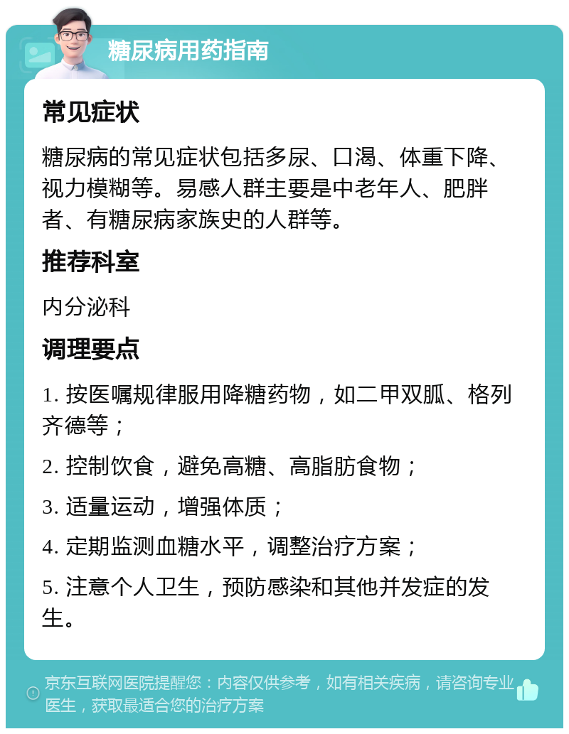 糖尿病用药指南 常见症状 糖尿病的常见症状包括多尿、口渴、体重下降、视力模糊等。易感人群主要是中老年人、肥胖者、有糖尿病家族史的人群等。 推荐科室 内分泌科 调理要点 1. 按医嘱规律服用降糖药物，如二甲双胍、格列齐德等； 2. 控制饮食，避免高糖、高脂肪食物； 3. 适量运动，增强体质； 4. 定期监测血糖水平，调整治疗方案； 5. 注意个人卫生，预防感染和其他并发症的发生。