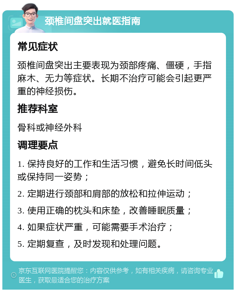 颈椎间盘突出就医指南 常见症状 颈椎间盘突出主要表现为颈部疼痛、僵硬，手指麻木、无力等症状。长期不治疗可能会引起更严重的神经损伤。 推荐科室 骨科或神经外科 调理要点 1. 保持良好的工作和生活习惯，避免长时间低头或保持同一姿势； 2. 定期进行颈部和肩部的放松和拉伸运动； 3. 使用正确的枕头和床垫，改善睡眠质量； 4. 如果症状严重，可能需要手术治疗； 5. 定期复查，及时发现和处理问题。