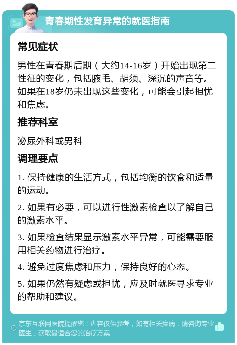 青春期性发育异常的就医指南 常见症状 男性在青春期后期（大约14-16岁）开始出现第二性征的变化，包括腋毛、胡须、深沉的声音等。如果在18岁仍未出现这些变化，可能会引起担忧和焦虑。 推荐科室 泌尿外科或男科 调理要点 1. 保持健康的生活方式，包括均衡的饮食和适量的运动。 2. 如果有必要，可以进行性激素检查以了解自己的激素水平。 3. 如果检查结果显示激素水平异常，可能需要服用相关药物进行治疗。 4. 避免过度焦虑和压力，保持良好的心态。 5. 如果仍然有疑虑或担忧，应及时就医寻求专业的帮助和建议。