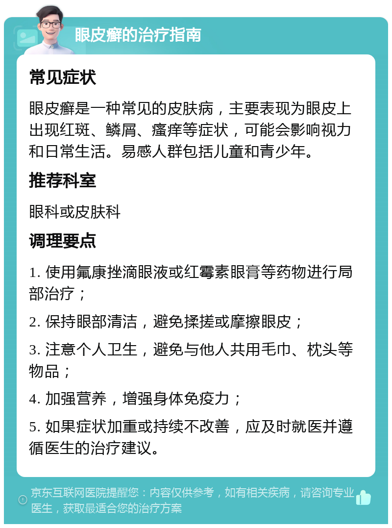 眼皮癣的治疗指南 常见症状 眼皮癣是一种常见的皮肤病，主要表现为眼皮上出现红斑、鳞屑、瘙痒等症状，可能会影响视力和日常生活。易感人群包括儿童和青少年。 推荐科室 眼科或皮肤科 调理要点 1. 使用氟康挫滴眼液或红霉素眼膏等药物进行局部治疗； 2. 保持眼部清洁，避免揉搓或摩擦眼皮； 3. 注意个人卫生，避免与他人共用毛巾、枕头等物品； 4. 加强营养，增强身体免疫力； 5. 如果症状加重或持续不改善，应及时就医并遵循医生的治疗建议。