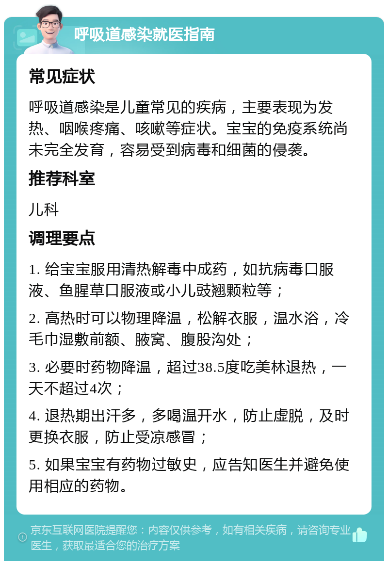 呼吸道感染就医指南 常见症状 呼吸道感染是儿童常见的疾病，主要表现为发热、咽喉疼痛、咳嗽等症状。宝宝的免疫系统尚未完全发育，容易受到病毒和细菌的侵袭。 推荐科室 儿科 调理要点 1. 给宝宝服用清热解毒中成药，如抗病毒口服液、鱼腥草口服液或小儿豉翘颗粒等； 2. 高热时可以物理降温，松解衣服，温水浴，冷毛巾湿敷前额、腋窝、腹股沟处； 3. 必要时药物降温，超过38.5度吃美林退热，一天不超过4次； 4. 退热期出汗多，多喝温开水，防止虚脱，及时更换衣服，防止受凉感冒； 5. 如果宝宝有药物过敏史，应告知医生并避免使用相应的药物。