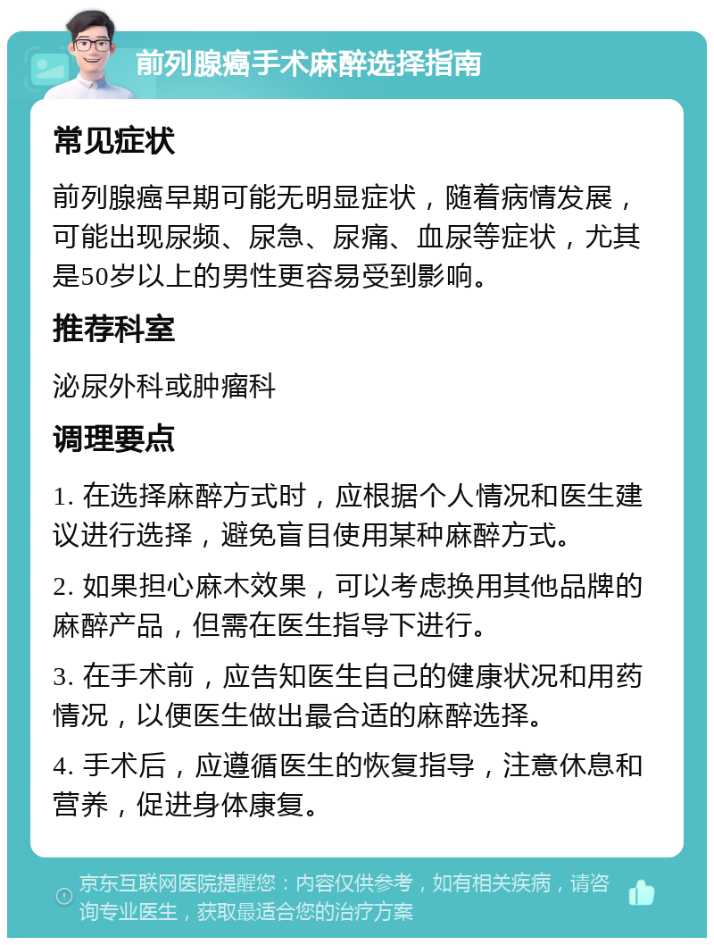 前列腺癌手术麻醉选择指南 常见症状 前列腺癌早期可能无明显症状，随着病情发展，可能出现尿频、尿急、尿痛、血尿等症状，尤其是50岁以上的男性更容易受到影响。 推荐科室 泌尿外科或肿瘤科 调理要点 1. 在选择麻醉方式时，应根据个人情况和医生建议进行选择，避免盲目使用某种麻醉方式。 2. 如果担心麻木效果，可以考虑换用其他品牌的麻醉产品，但需在医生指导下进行。 3. 在手术前，应告知医生自己的健康状况和用药情况，以便医生做出最合适的麻醉选择。 4. 手术后，应遵循医生的恢复指导，注意休息和营养，促进身体康复。