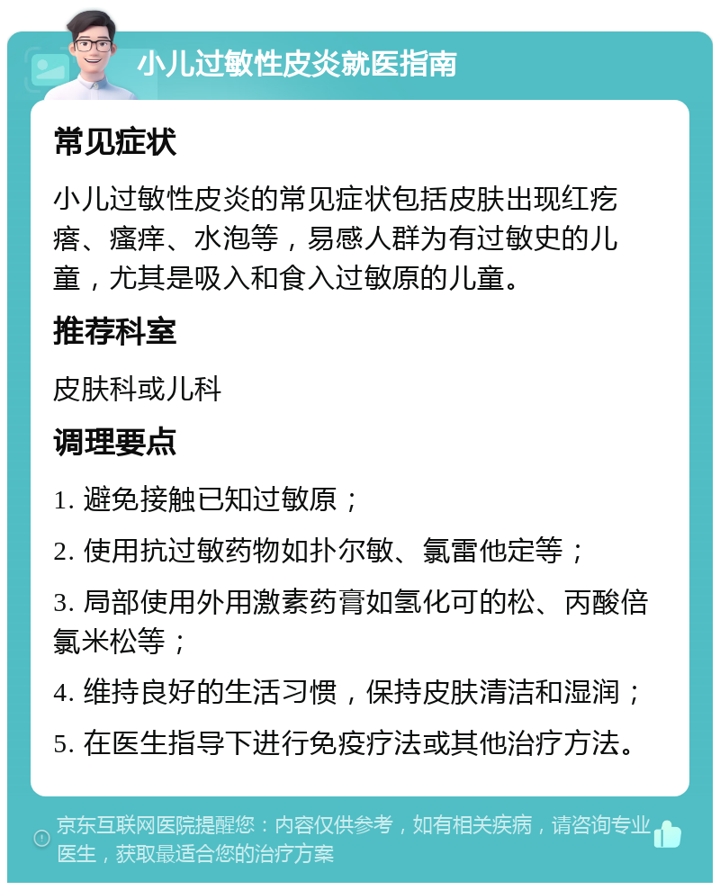 小儿过敏性皮炎就医指南 常见症状 小儿过敏性皮炎的常见症状包括皮肤出现红疙瘩、瘙痒、水泡等，易感人群为有过敏史的儿童，尤其是吸入和食入过敏原的儿童。 推荐科室 皮肤科或儿科 调理要点 1. 避免接触已知过敏原； 2. 使用抗过敏药物如扑尔敏、氯雷他定等； 3. 局部使用外用激素药膏如氢化可的松、丙酸倍氯米松等； 4. 维持良好的生活习惯，保持皮肤清洁和湿润； 5. 在医生指导下进行免疫疗法或其他治疗方法。