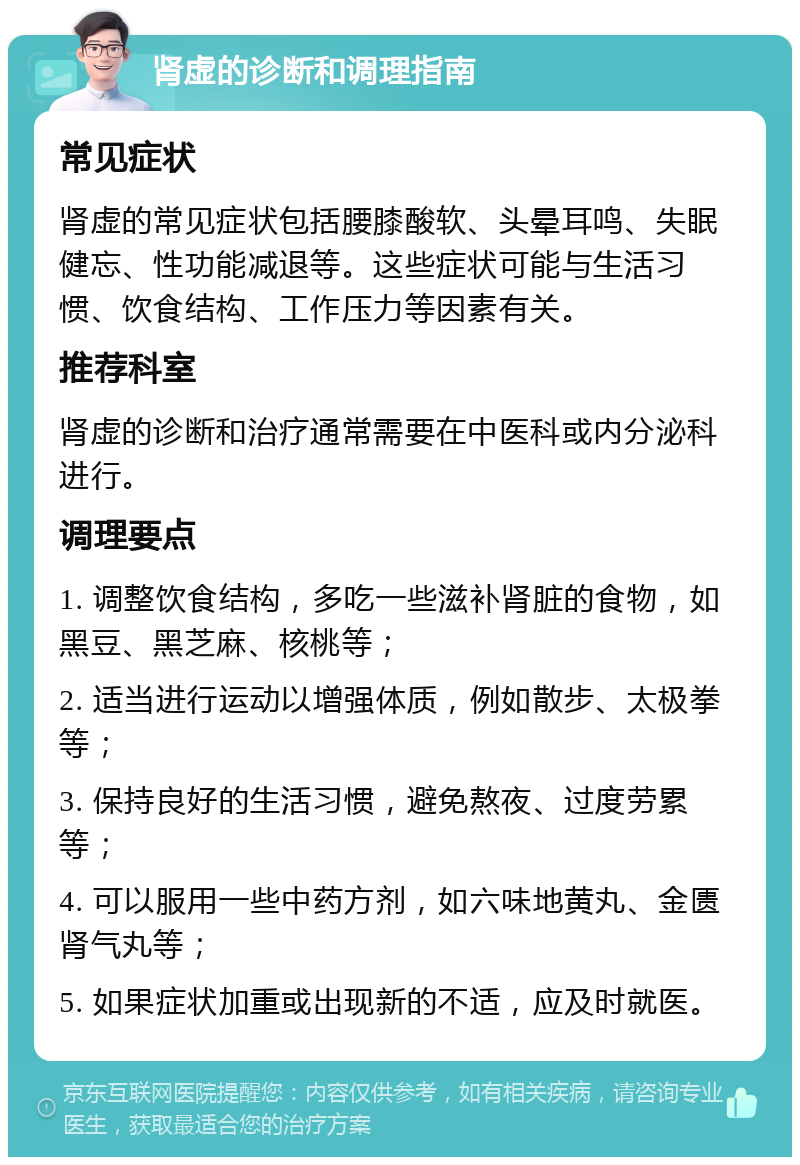 肾虚的诊断和调理指南 常见症状 肾虚的常见症状包括腰膝酸软、头晕耳鸣、失眠健忘、性功能减退等。这些症状可能与生活习惯、饮食结构、工作压力等因素有关。 推荐科室 肾虚的诊断和治疗通常需要在中医科或内分泌科进行。 调理要点 1. 调整饮食结构，多吃一些滋补肾脏的食物，如黑豆、黑芝麻、核桃等； 2. 适当进行运动以增强体质，例如散步、太极拳等； 3. 保持良好的生活习惯，避免熬夜、过度劳累等； 4. 可以服用一些中药方剂，如六味地黄丸、金匮肾气丸等； 5. 如果症状加重或出现新的不适，应及时就医。