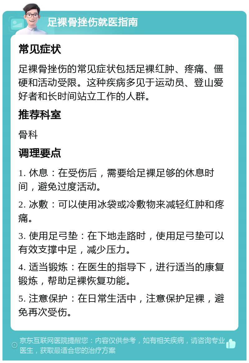 足裸骨挫伤就医指南 常见症状 足裸骨挫伤的常见症状包括足裸红肿、疼痛、僵硬和活动受限。这种疾病多见于运动员、登山爱好者和长时间站立工作的人群。 推荐科室 骨科 调理要点 1. 休息：在受伤后，需要给足裸足够的休息时间，避免过度活动。 2. 冰敷：可以使用冰袋或冷敷物来减轻红肿和疼痛。 3. 使用足弓垫：在下地走路时，使用足弓垫可以有效支撑中足，减少压力。 4. 适当锻炼：在医生的指导下，进行适当的康复锻炼，帮助足裸恢复功能。 5. 注意保护：在日常生活中，注意保护足裸，避免再次受伤。