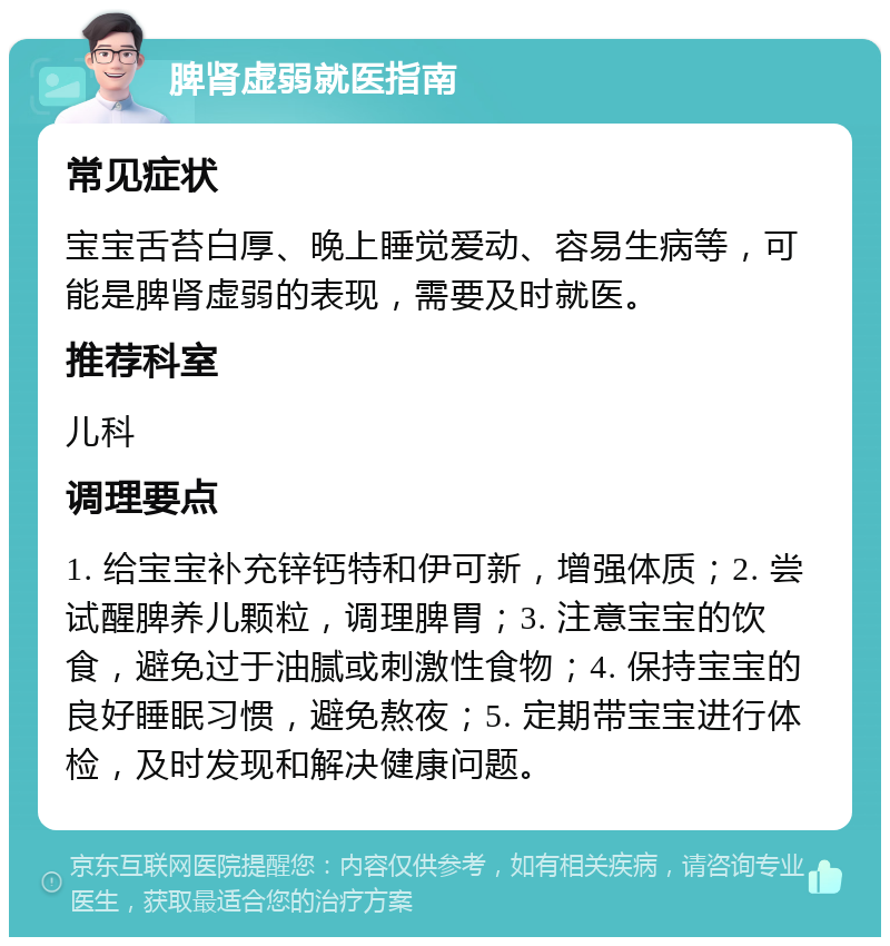 脾肾虚弱就医指南 常见症状 宝宝舌苔白厚、晚上睡觉爱动、容易生病等，可能是脾肾虚弱的表现，需要及时就医。 推荐科室 儿科 调理要点 1. 给宝宝补充锌钙特和伊可新，增强体质；2. 尝试醒脾养儿颗粒，调理脾胃；3. 注意宝宝的饮食，避免过于油腻或刺激性食物；4. 保持宝宝的良好睡眠习惯，避免熬夜；5. 定期带宝宝进行体检，及时发现和解决健康问题。