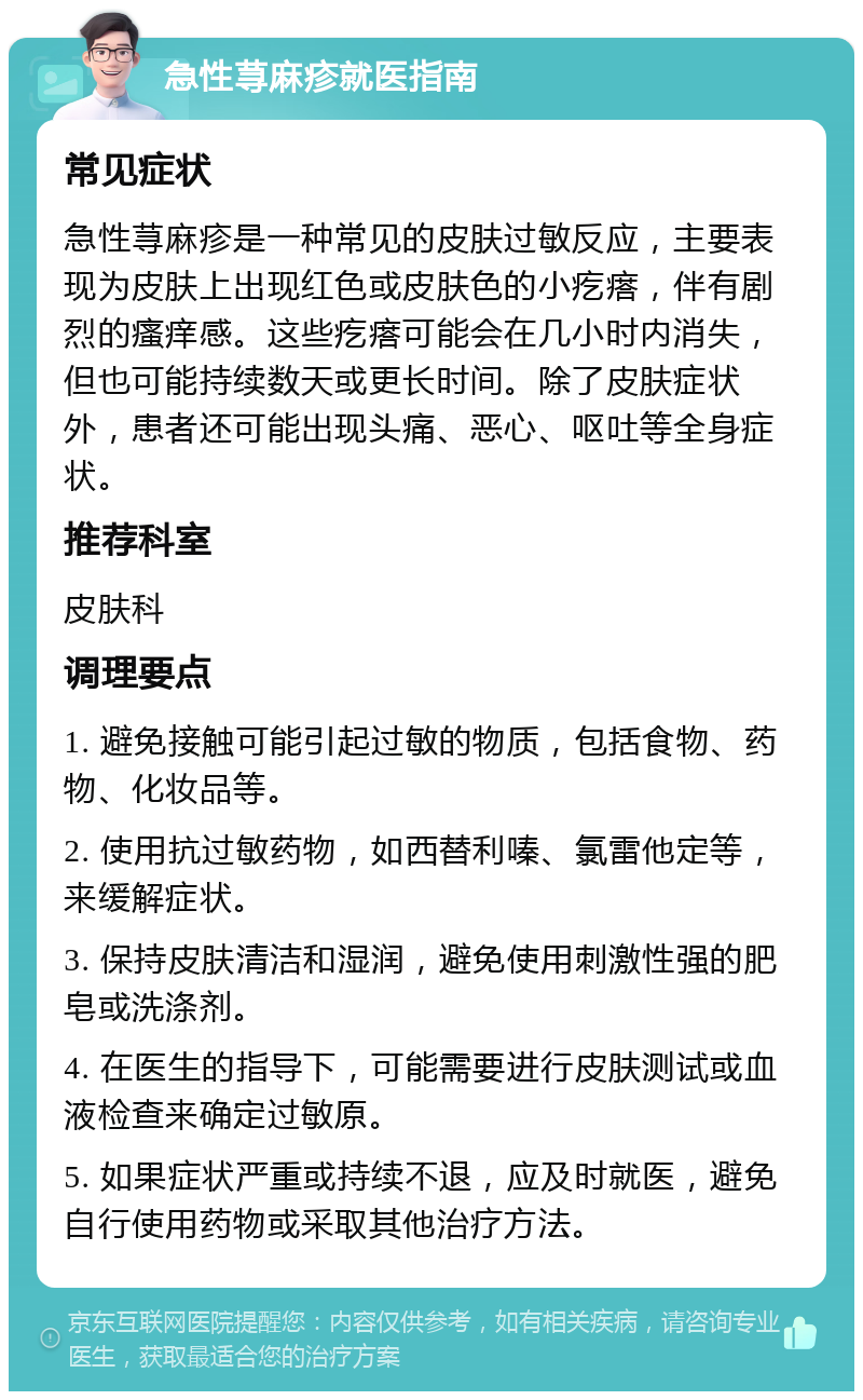 急性荨麻疹就医指南 常见症状 急性荨麻疹是一种常见的皮肤过敏反应，主要表现为皮肤上出现红色或皮肤色的小疙瘩，伴有剧烈的瘙痒感。这些疙瘩可能会在几小时内消失，但也可能持续数天或更长时间。除了皮肤症状外，患者还可能出现头痛、恶心、呕吐等全身症状。 推荐科室 皮肤科 调理要点 1. 避免接触可能引起过敏的物质，包括食物、药物、化妆品等。 2. 使用抗过敏药物，如西替利嗪、氯雷他定等，来缓解症状。 3. 保持皮肤清洁和湿润，避免使用刺激性强的肥皂或洗涤剂。 4. 在医生的指导下，可能需要进行皮肤测试或血液检查来确定过敏原。 5. 如果症状严重或持续不退，应及时就医，避免自行使用药物或采取其他治疗方法。