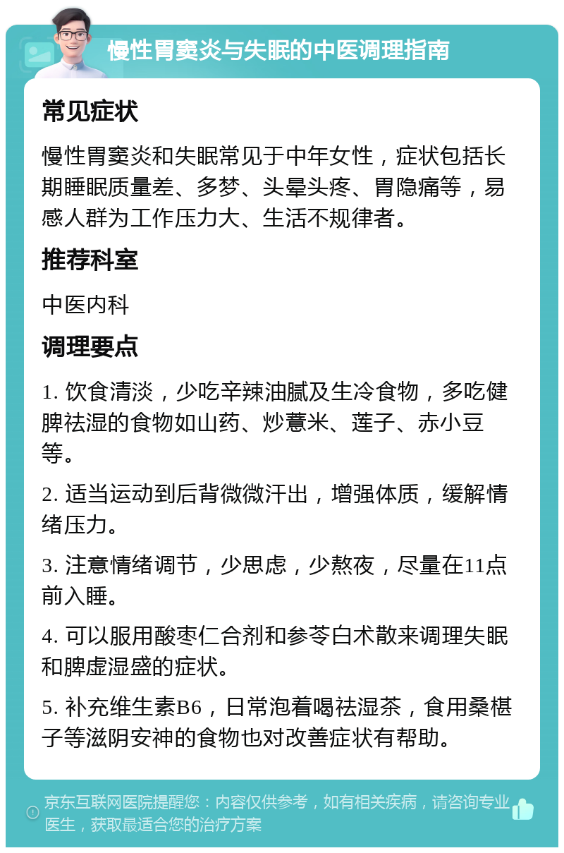 慢性胃窦炎与失眠的中医调理指南 常见症状 慢性胃窦炎和失眠常见于中年女性，症状包括长期睡眠质量差、多梦、头晕头疼、胃隐痛等，易感人群为工作压力大、生活不规律者。 推荐科室 中医内科 调理要点 1. 饮食清淡，少吃辛辣油腻及生冷食物，多吃健脾祛湿的食物如山药、炒薏米、莲子、赤小豆等。 2. 适当运动到后背微微汗出，增强体质，缓解情绪压力。 3. 注意情绪调节，少思虑，少熬夜，尽量在11点前入睡。 4. 可以服用酸枣仁合剂和参苓白术散来调理失眠和脾虚湿盛的症状。 5. 补充维生素B6，日常泡着喝祛湿茶，食用桑椹子等滋阴安神的食物也对改善症状有帮助。