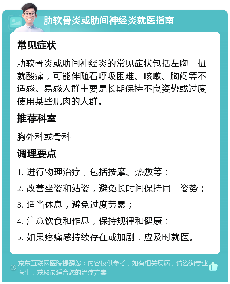 肋软骨炎或肋间神经炎就医指南 常见症状 肋软骨炎或肋间神经炎的常见症状包括左胸一扭就酸痛，可能伴随着呼吸困难、咳嗽、胸闷等不适感。易感人群主要是长期保持不良姿势或过度使用某些肌肉的人群。 推荐科室 胸外科或骨科 调理要点 1. 进行物理治疗，包括按摩、热敷等； 2. 改善坐姿和站姿，避免长时间保持同一姿势； 3. 适当休息，避免过度劳累； 4. 注意饮食和作息，保持规律和健康； 5. 如果疼痛感持续存在或加剧，应及时就医。