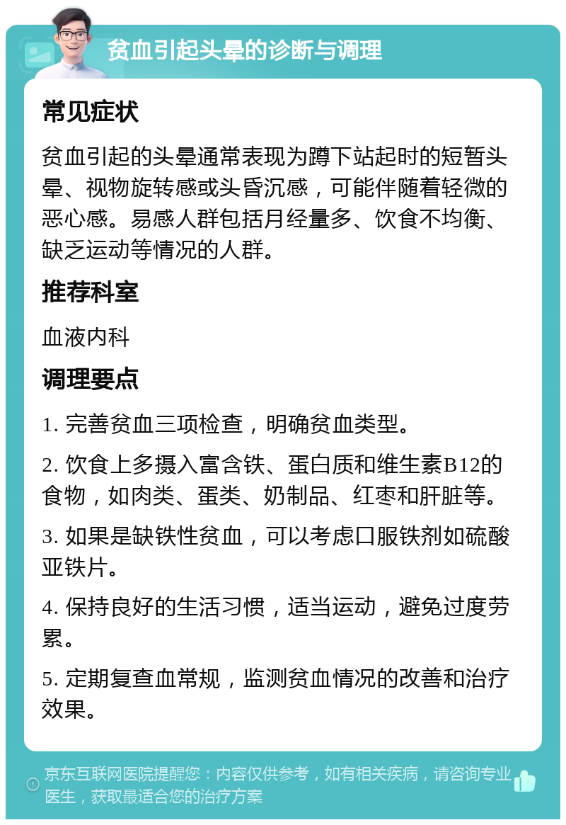 贫血引起头晕的诊断与调理 常见症状 贫血引起的头晕通常表现为蹲下站起时的短暂头晕、视物旋转感或头昏沉感，可能伴随着轻微的恶心感。易感人群包括月经量多、饮食不均衡、缺乏运动等情况的人群。 推荐科室 血液内科 调理要点 1. 完善贫血三项检查，明确贫血类型。 2. 饮食上多摄入富含铁、蛋白质和维生素B12的食物，如肉类、蛋类、奶制品、红枣和肝脏等。 3. 如果是缺铁性贫血，可以考虑口服铁剂如硫酸亚铁片。 4. 保持良好的生活习惯，适当运动，避免过度劳累。 5. 定期复查血常规，监测贫血情况的改善和治疗效果。