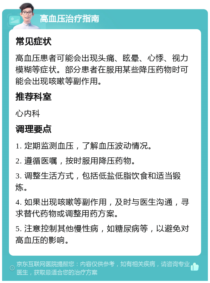 高血压治疗指南 常见症状 高血压患者可能会出现头痛、眩晕、心悸、视力模糊等症状。部分患者在服用某些降压药物时可能会出现咳嗽等副作用。 推荐科室 心内科 调理要点 1. 定期监测血压，了解血压波动情况。 2. 遵循医嘱，按时服用降压药物。 3. 调整生活方式，包括低盐低脂饮食和适当锻炼。 4. 如果出现咳嗽等副作用，及时与医生沟通，寻求替代药物或调整用药方案。 5. 注意控制其他慢性病，如糖尿病等，以避免对高血压的影响。