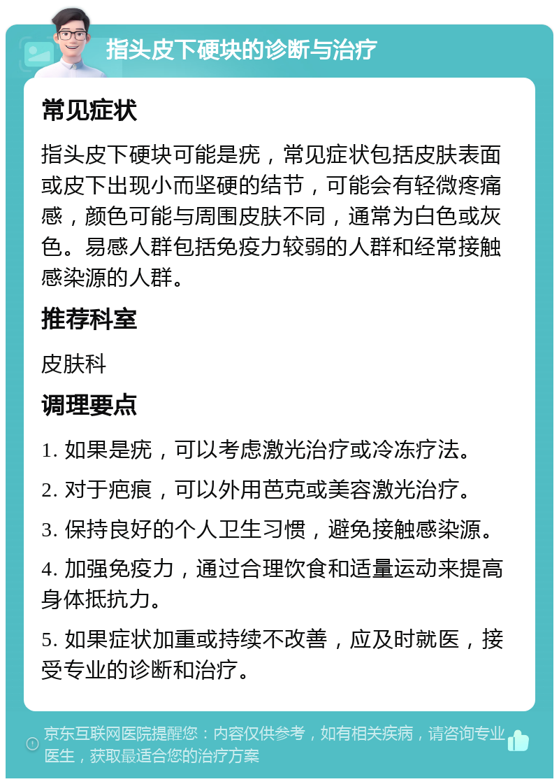 指头皮下硬块的诊断与治疗 常见症状 指头皮下硬块可能是疣，常见症状包括皮肤表面或皮下出现小而坚硬的结节，可能会有轻微疼痛感，颜色可能与周围皮肤不同，通常为白色或灰色。易感人群包括免疫力较弱的人群和经常接触感染源的人群。 推荐科室 皮肤科 调理要点 1. 如果是疣，可以考虑激光治疗或冷冻疗法。 2. 对于疤痕，可以外用芭克或美容激光治疗。 3. 保持良好的个人卫生习惯，避免接触感染源。 4. 加强免疫力，通过合理饮食和适量运动来提高身体抵抗力。 5. 如果症状加重或持续不改善，应及时就医，接受专业的诊断和治疗。