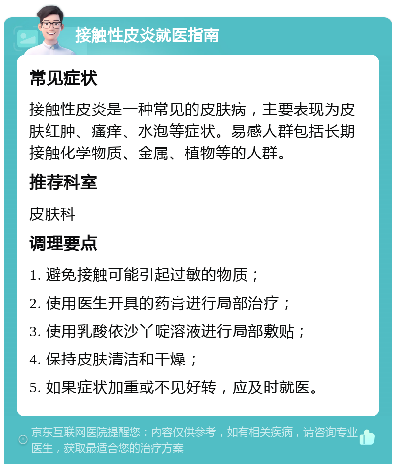 接触性皮炎就医指南 常见症状 接触性皮炎是一种常见的皮肤病，主要表现为皮肤红肿、瘙痒、水泡等症状。易感人群包括长期接触化学物质、金属、植物等的人群。 推荐科室 皮肤科 调理要点 1. 避免接触可能引起过敏的物质； 2. 使用医生开具的药膏进行局部治疗； 3. 使用乳酸依沙丫啶溶液进行局部敷贴； 4. 保持皮肤清洁和干燥； 5. 如果症状加重或不见好转，应及时就医。