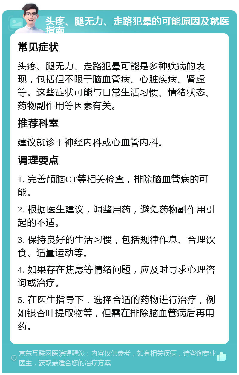 头疼、腿无力、走路犯晕的可能原因及就医指南 常见症状 头疼、腿无力、走路犯晕可能是多种疾病的表现，包括但不限于脑血管病、心脏疾病、肾虚等。这些症状可能与日常生活习惯、情绪状态、药物副作用等因素有关。 推荐科室 建议就诊于神经内科或心血管内科。 调理要点 1. 完善颅脑CT等相关检查，排除脑血管病的可能。 2. 根据医生建议，调整用药，避免药物副作用引起的不适。 3. 保持良好的生活习惯，包括规律作息、合理饮食、适量运动等。 4. 如果存在焦虑等情绪问题，应及时寻求心理咨询或治疗。 5. 在医生指导下，选择合适的药物进行治疗，例如银杏叶提取物等，但需在排除脑血管病后再用药。