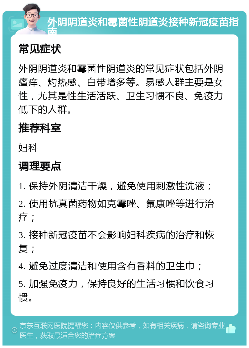 外阴阴道炎和霉菌性阴道炎接种新冠疫苗指南 常见症状 外阴阴道炎和霉菌性阴道炎的常见症状包括外阴瘙痒、灼热感、白带增多等。易感人群主要是女性，尤其是性生活活跃、卫生习惯不良、免疫力低下的人群。 推荐科室 妇科 调理要点 1. 保持外阴清洁干燥，避免使用刺激性洗液； 2. 使用抗真菌药物如克霉唑、氟康唑等进行治疗； 3. 接种新冠疫苗不会影响妇科疾病的治疗和恢复； 4. 避免过度清洁和使用含有香料的卫生巾； 5. 加强免疫力，保持良好的生活习惯和饮食习惯。