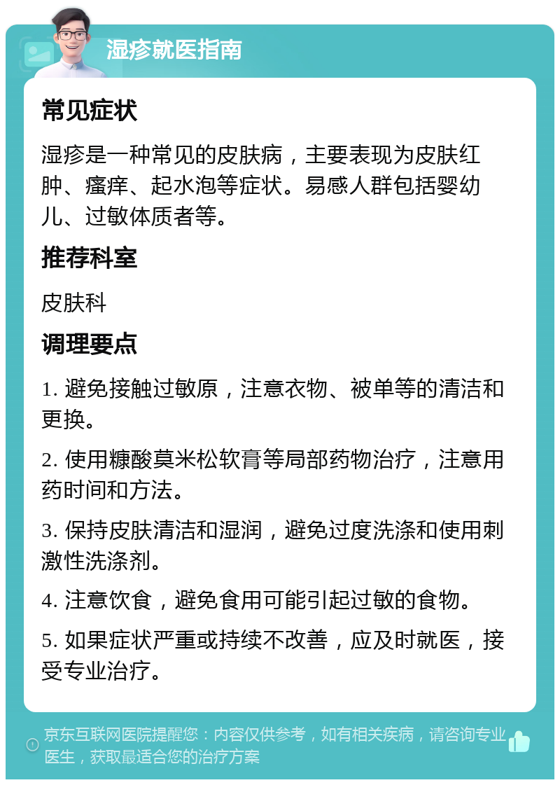 湿疹就医指南 常见症状 湿疹是一种常见的皮肤病，主要表现为皮肤红肿、瘙痒、起水泡等症状。易感人群包括婴幼儿、过敏体质者等。 推荐科室 皮肤科 调理要点 1. 避免接触过敏原，注意衣物、被单等的清洁和更换。 2. 使用糠酸莫米松软膏等局部药物治疗，注意用药时间和方法。 3. 保持皮肤清洁和湿润，避免过度洗涤和使用刺激性洗涤剂。 4. 注意饮食，避免食用可能引起过敏的食物。 5. 如果症状严重或持续不改善，应及时就医，接受专业治疗。