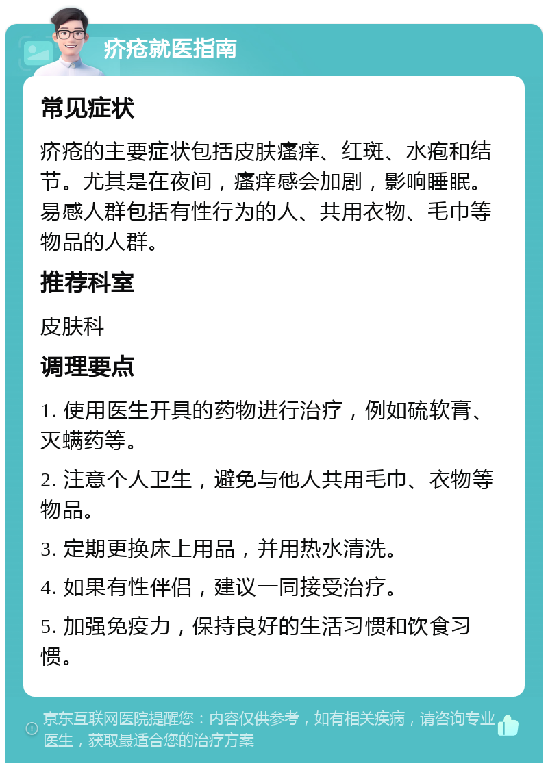 疥疮就医指南 常见症状 疥疮的主要症状包括皮肤瘙痒、红斑、水疱和结节。尤其是在夜间，瘙痒感会加剧，影响睡眠。易感人群包括有性行为的人、共用衣物、毛巾等物品的人群。 推荐科室 皮肤科 调理要点 1. 使用医生开具的药物进行治疗，例如硫软膏、灭螨药等。 2. 注意个人卫生，避免与他人共用毛巾、衣物等物品。 3. 定期更换床上用品，并用热水清洗。 4. 如果有性伴侣，建议一同接受治疗。 5. 加强免疫力，保持良好的生活习惯和饮食习惯。