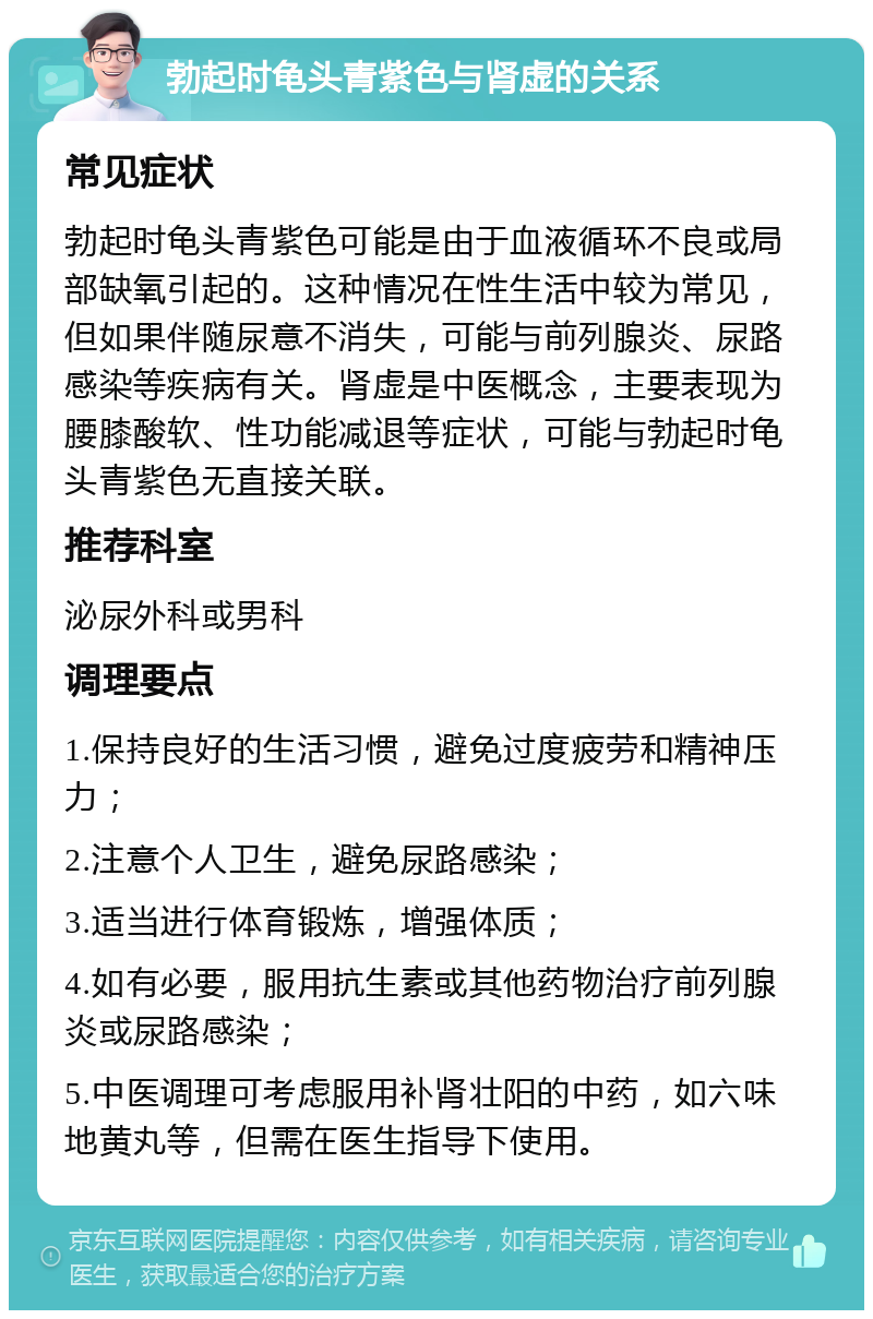 勃起时龟头青紫色与肾虚的关系 常见症状 勃起时龟头青紫色可能是由于血液循环不良或局部缺氧引起的。这种情况在性生活中较为常见，但如果伴随尿意不消失，可能与前列腺炎、尿路感染等疾病有关。肾虚是中医概念，主要表现为腰膝酸软、性功能减退等症状，可能与勃起时龟头青紫色无直接关联。 推荐科室 泌尿外科或男科 调理要点 1.保持良好的生活习惯，避免过度疲劳和精神压力； 2.注意个人卫生，避免尿路感染； 3.适当进行体育锻炼，增强体质； 4.如有必要，服用抗生素或其他药物治疗前列腺炎或尿路感染； 5.中医调理可考虑服用补肾壮阳的中药，如六味地黄丸等，但需在医生指导下使用。