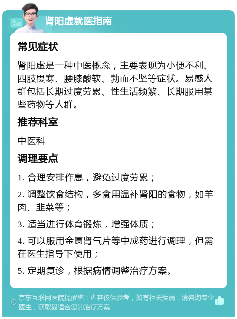 肾阳虚就医指南 常见症状 肾阳虚是一种中医概念，主要表现为小便不利、四肢畏寒、腰膝酸软、勃而不坚等症状。易感人群包括长期过度劳累、性生活频繁、长期服用某些药物等人群。 推荐科室 中医科 调理要点 1. 合理安排作息，避免过度劳累； 2. 调整饮食结构，多食用温补肾阳的食物，如羊肉、韭菜等； 3. 适当进行体育锻炼，增强体质； 4. 可以服用金匮肾气片等中成药进行调理，但需在医生指导下使用； 5. 定期复诊，根据病情调整治疗方案。