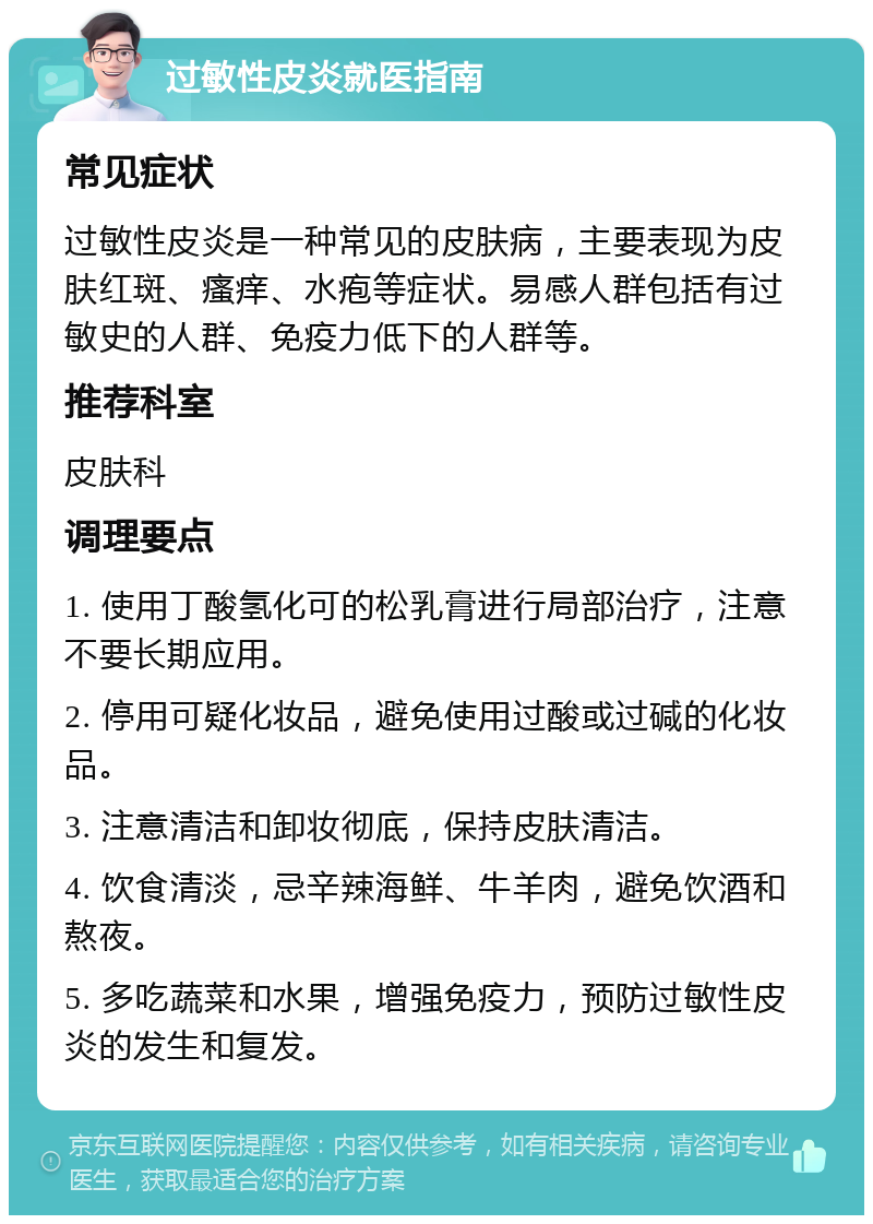 过敏性皮炎就医指南 常见症状 过敏性皮炎是一种常见的皮肤病，主要表现为皮肤红斑、瘙痒、水疱等症状。易感人群包括有过敏史的人群、免疫力低下的人群等。 推荐科室 皮肤科 调理要点 1. 使用丁酸氢化可的松乳膏进行局部治疗，注意不要长期应用。 2. 停用可疑化妆品，避免使用过酸或过碱的化妆品。 3. 注意清洁和卸妆彻底，保持皮肤清洁。 4. 饮食清淡，忌辛辣海鲜、牛羊肉，避免饮酒和熬夜。 5. 多吃蔬菜和水果，增强免疫力，预防过敏性皮炎的发生和复发。