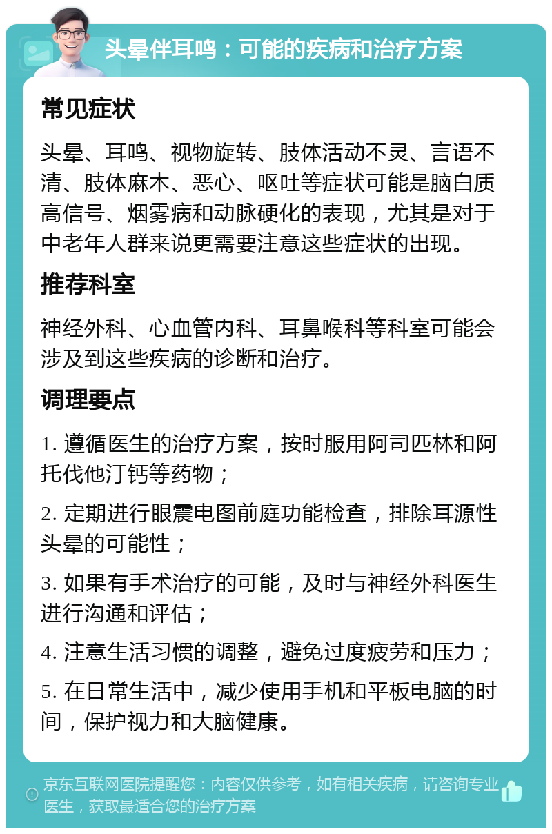 头晕伴耳鸣：可能的疾病和治疗方案 常见症状 头晕、耳鸣、视物旋转、肢体活动不灵、言语不清、肢体麻木、恶心、呕吐等症状可能是脑白质高信号、烟雾病和动脉硬化的表现，尤其是对于中老年人群来说更需要注意这些症状的出现。 推荐科室 神经外科、心血管内科、耳鼻喉科等科室可能会涉及到这些疾病的诊断和治疗。 调理要点 1. 遵循医生的治疗方案，按时服用阿司匹林和阿托伐他汀钙等药物； 2. 定期进行眼震电图前庭功能检查，排除耳源性头晕的可能性； 3. 如果有手术治疗的可能，及时与神经外科医生进行沟通和评估； 4. 注意生活习惯的调整，避免过度疲劳和压力； 5. 在日常生活中，减少使用手机和平板电脑的时间，保护视力和大脑健康。