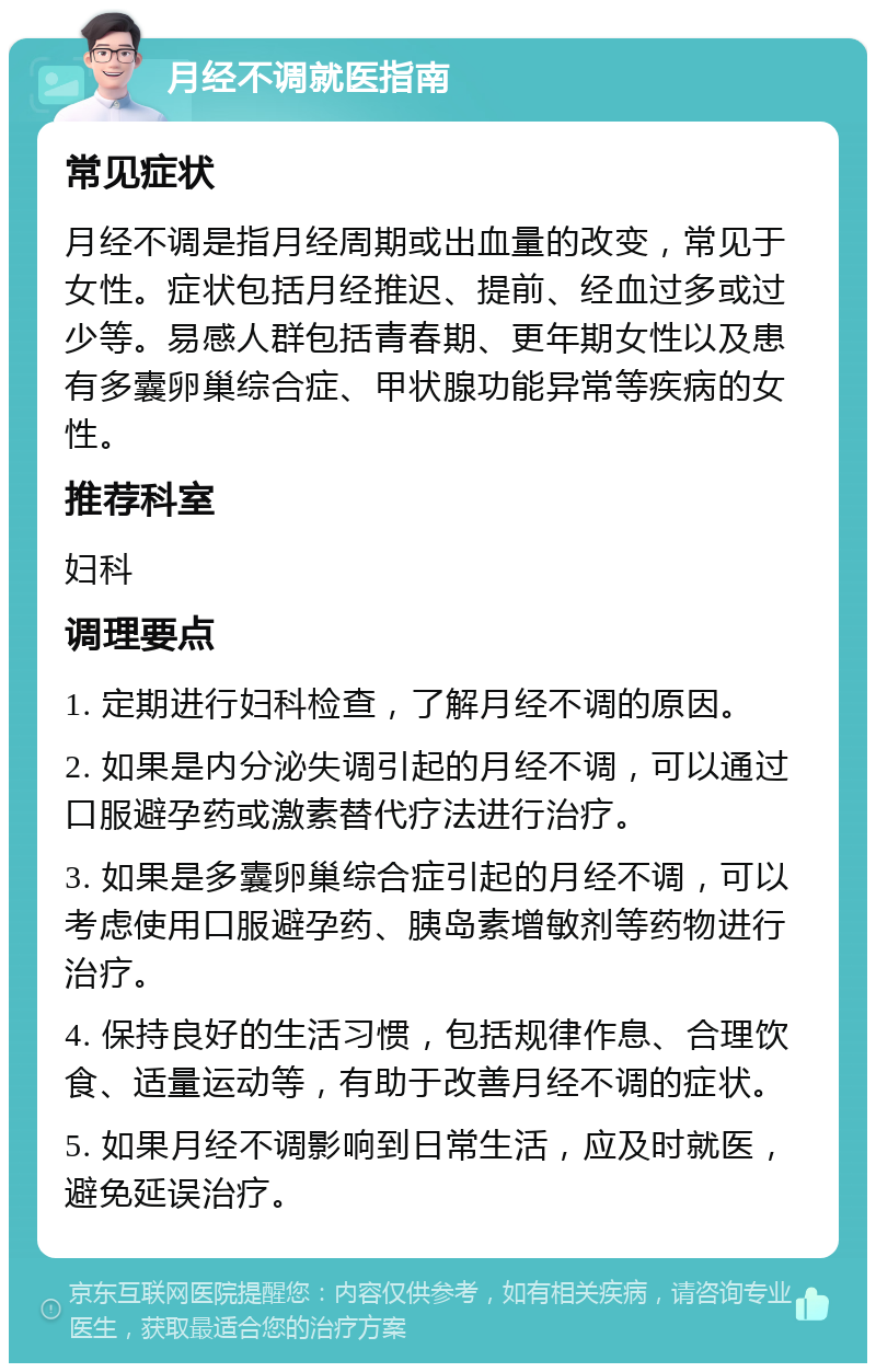 月经不调就医指南 常见症状 月经不调是指月经周期或出血量的改变，常见于女性。症状包括月经推迟、提前、经血过多或过少等。易感人群包括青春期、更年期女性以及患有多囊卵巢综合症、甲状腺功能异常等疾病的女性。 推荐科室 妇科 调理要点 1. 定期进行妇科检查，了解月经不调的原因。 2. 如果是内分泌失调引起的月经不调，可以通过口服避孕药或激素替代疗法进行治疗。 3. 如果是多囊卵巢综合症引起的月经不调，可以考虑使用口服避孕药、胰岛素增敏剂等药物进行治疗。 4. 保持良好的生活习惯，包括规律作息、合理饮食、适量运动等，有助于改善月经不调的症状。 5. 如果月经不调影响到日常生活，应及时就医，避免延误治疗。