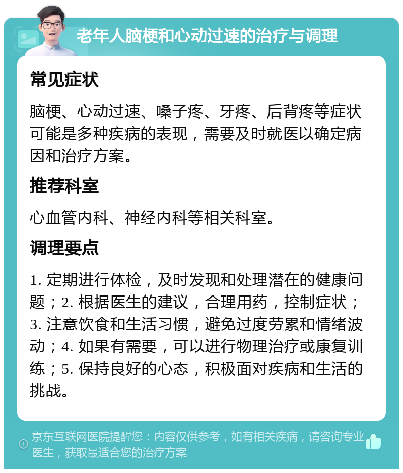 老年人脑梗和心动过速的治疗与调理 常见症状 脑梗、心动过速、嗓子疼、牙疼、后背疼等症状可能是多种疾病的表现，需要及时就医以确定病因和治疗方案。 推荐科室 心血管内科、神经内科等相关科室。 调理要点 1. 定期进行体检，及时发现和处理潜在的健康问题；2. 根据医生的建议，合理用药，控制症状；3. 注意饮食和生活习惯，避免过度劳累和情绪波动；4. 如果有需要，可以进行物理治疗或康复训练；5. 保持良好的心态，积极面对疾病和生活的挑战。