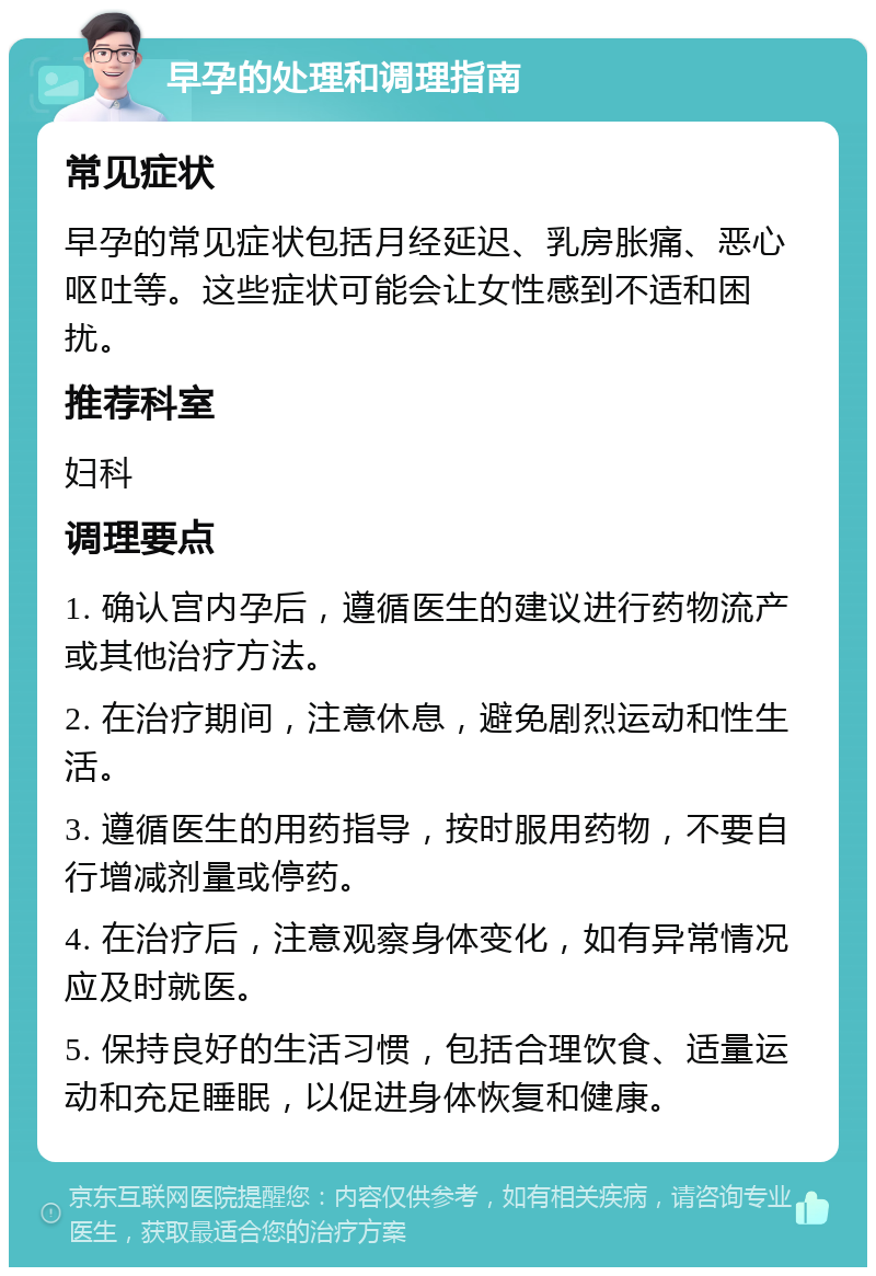 早孕的处理和调理指南 常见症状 早孕的常见症状包括月经延迟、乳房胀痛、恶心呕吐等。这些症状可能会让女性感到不适和困扰。 推荐科室 妇科 调理要点 1. 确认宫内孕后，遵循医生的建议进行药物流产或其他治疗方法。 2. 在治疗期间，注意休息，避免剧烈运动和性生活。 3. 遵循医生的用药指导，按时服用药物，不要自行增减剂量或停药。 4. 在治疗后，注意观察身体变化，如有异常情况应及时就医。 5. 保持良好的生活习惯，包括合理饮食、适量运动和充足睡眠，以促进身体恢复和健康。