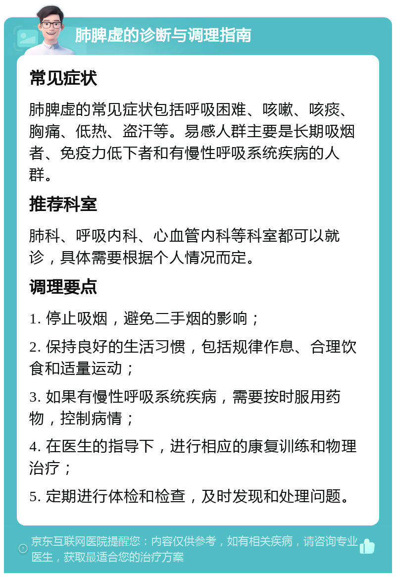 肺脾虚的诊断与调理指南 常见症状 肺脾虚的常见症状包括呼吸困难、咳嗽、咳痰、胸痛、低热、盗汗等。易感人群主要是长期吸烟者、免疫力低下者和有慢性呼吸系统疾病的人群。 推荐科室 肺科、呼吸内科、心血管内科等科室都可以就诊，具体需要根据个人情况而定。 调理要点 1. 停止吸烟，避免二手烟的影响； 2. 保持良好的生活习惯，包括规律作息、合理饮食和适量运动； 3. 如果有慢性呼吸系统疾病，需要按时服用药物，控制病情； 4. 在医生的指导下，进行相应的康复训练和物理治疗； 5. 定期进行体检和检查，及时发现和处理问题。