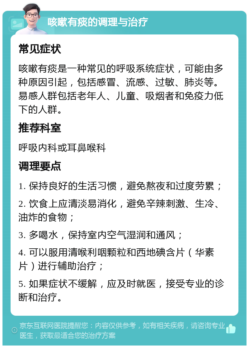 咳嗽有痰的调理与治疗 常见症状 咳嗽有痰是一种常见的呼吸系统症状，可能由多种原因引起，包括感冒、流感、过敏、肺炎等。易感人群包括老年人、儿童、吸烟者和免疫力低下的人群。 推荐科室 呼吸内科或耳鼻喉科 调理要点 1. 保持良好的生活习惯，避免熬夜和过度劳累； 2. 饮食上应清淡易消化，避免辛辣刺激、生冷、油炸的食物； 3. 多喝水，保持室内空气湿润和通风； 4. 可以服用清喉利咽颗粒和西地碘含片（华素片）进行辅助治疗； 5. 如果症状不缓解，应及时就医，接受专业的诊断和治疗。