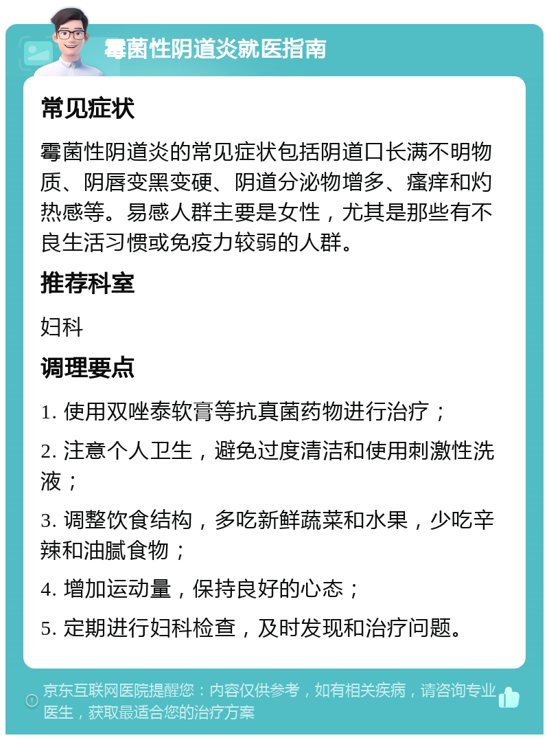 霉菌性阴道炎就医指南 常见症状 霉菌性阴道炎的常见症状包括阴道口长满不明物质、阴唇变黑变硬、阴道分泌物增多、瘙痒和灼热感等。易感人群主要是女性，尤其是那些有不良生活习惯或免疫力较弱的人群。 推荐科室 妇科 调理要点 1. 使用双唑泰软膏等抗真菌药物进行治疗； 2. 注意个人卫生，避免过度清洁和使用刺激性洗液； 3. 调整饮食结构，多吃新鲜蔬菜和水果，少吃辛辣和油腻食物； 4. 增加运动量，保持良好的心态； 5. 定期进行妇科检查，及时发现和治疗问题。