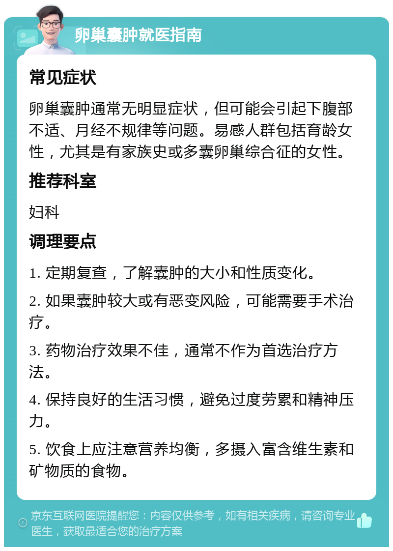 卵巢囊肿就医指南 常见症状 卵巢囊肿通常无明显症状，但可能会引起下腹部不适、月经不规律等问题。易感人群包括育龄女性，尤其是有家族史或多囊卵巢综合征的女性。 推荐科室 妇科 调理要点 1. 定期复查，了解囊肿的大小和性质变化。 2. 如果囊肿较大或有恶变风险，可能需要手术治疗。 3. 药物治疗效果不佳，通常不作为首选治疗方法。 4. 保持良好的生活习惯，避免过度劳累和精神压力。 5. 饮食上应注意营养均衡，多摄入富含维生素和矿物质的食物。