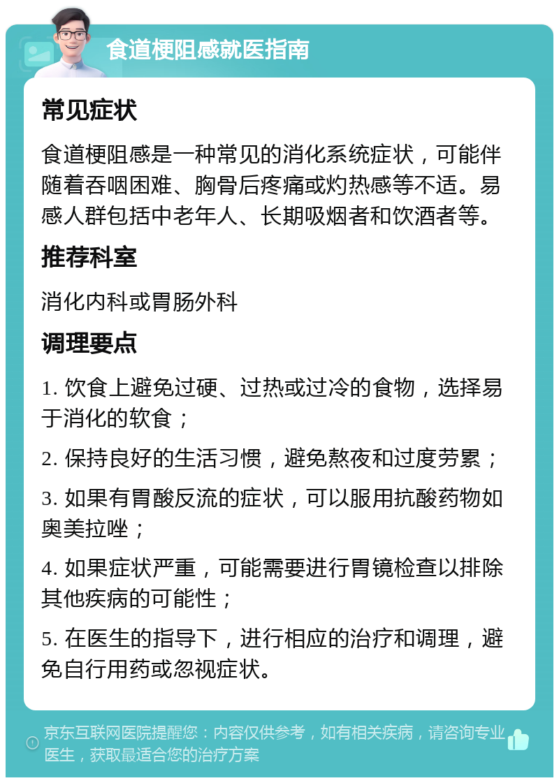 食道梗阻感就医指南 常见症状 食道梗阻感是一种常见的消化系统症状，可能伴随着吞咽困难、胸骨后疼痛或灼热感等不适。易感人群包括中老年人、长期吸烟者和饮酒者等。 推荐科室 消化内科或胃肠外科 调理要点 1. 饮食上避免过硬、过热或过冷的食物，选择易于消化的软食； 2. 保持良好的生活习惯，避免熬夜和过度劳累； 3. 如果有胃酸反流的症状，可以服用抗酸药物如奥美拉唑； 4. 如果症状严重，可能需要进行胃镜检查以排除其他疾病的可能性； 5. 在医生的指导下，进行相应的治疗和调理，避免自行用药或忽视症状。