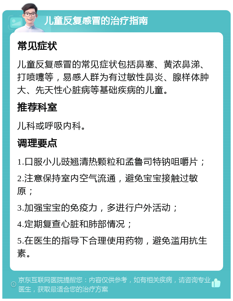 儿童反复感冒的治疗指南 常见症状 儿童反复感冒的常见症状包括鼻塞、黄浓鼻涕、打喷嚏等，易感人群为有过敏性鼻炎、腺样体肿大、先天性心脏病等基础疾病的儿童。 推荐科室 儿科或呼吸内科。 调理要点 1.口服小儿豉翘清热颗粒和孟鲁司特钠咀嚼片； 2.注意保持室内空气流通，避免宝宝接触过敏原； 3.加强宝宝的免疫力，多进行户外活动； 4.定期复查心脏和肺部情况； 5.在医生的指导下合理使用药物，避免滥用抗生素。