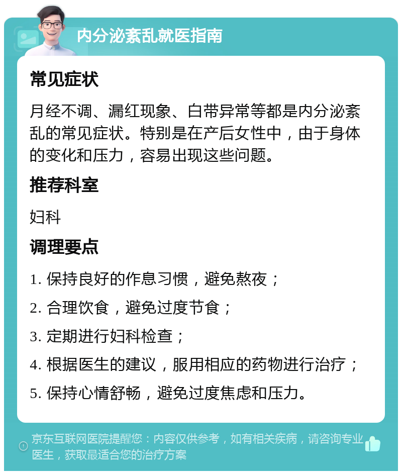 内分泌紊乱就医指南 常见症状 月经不调、漏红现象、白带异常等都是内分泌紊乱的常见症状。特别是在产后女性中，由于身体的变化和压力，容易出现这些问题。 推荐科室 妇科 调理要点 1. 保持良好的作息习惯，避免熬夜； 2. 合理饮食，避免过度节食； 3. 定期进行妇科检查； 4. 根据医生的建议，服用相应的药物进行治疗； 5. 保持心情舒畅，避免过度焦虑和压力。