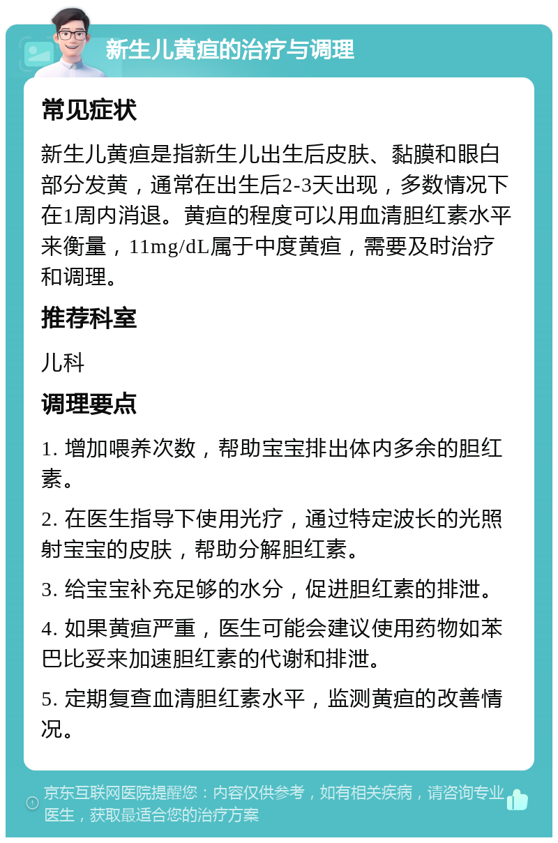 新生儿黄疸的治疗与调理 常见症状 新生儿黄疸是指新生儿出生后皮肤、黏膜和眼白部分发黄，通常在出生后2-3天出现，多数情况下在1周内消退。黄疸的程度可以用血清胆红素水平来衡量，11mg/dL属于中度黄疸，需要及时治疗和调理。 推荐科室 儿科 调理要点 1. 增加喂养次数，帮助宝宝排出体内多余的胆红素。 2. 在医生指导下使用光疗，通过特定波长的光照射宝宝的皮肤，帮助分解胆红素。 3. 给宝宝补充足够的水分，促进胆红素的排泄。 4. 如果黄疸严重，医生可能会建议使用药物如苯巴比妥来加速胆红素的代谢和排泄。 5. 定期复查血清胆红素水平，监测黄疸的改善情况。