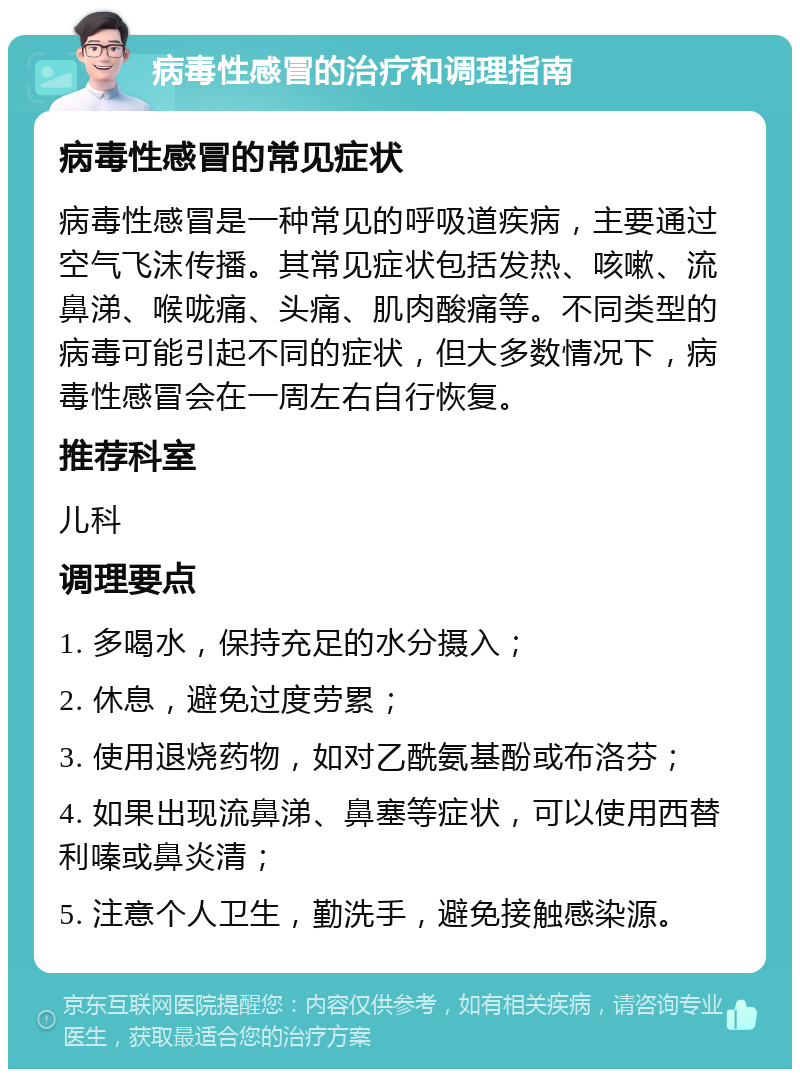 病毒性感冒的治疗和调理指南 病毒性感冒的常见症状 病毒性感冒是一种常见的呼吸道疾病，主要通过空气飞沫传播。其常见症状包括发热、咳嗽、流鼻涕、喉咙痛、头痛、肌肉酸痛等。不同类型的病毒可能引起不同的症状，但大多数情况下，病毒性感冒会在一周左右自行恢复。 推荐科室 儿科 调理要点 1. 多喝水，保持充足的水分摄入； 2. 休息，避免过度劳累； 3. 使用退烧药物，如对乙酰氨基酚或布洛芬； 4. 如果出现流鼻涕、鼻塞等症状，可以使用西替利嗪或鼻炎清； 5. 注意个人卫生，勤洗手，避免接触感染源。