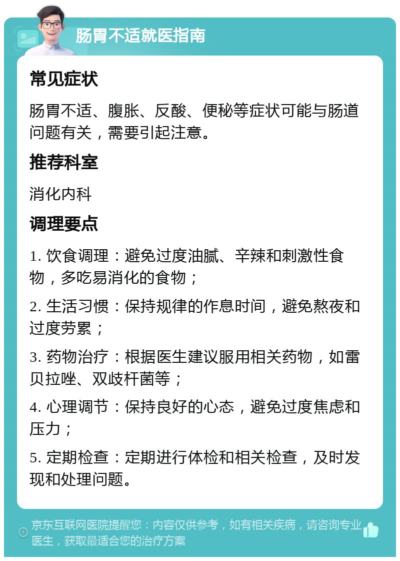 肠胃不适就医指南 常见症状 肠胃不适、腹胀、反酸、便秘等症状可能与肠道问题有关，需要引起注意。 推荐科室 消化内科 调理要点 1. 饮食调理：避免过度油腻、辛辣和刺激性食物，多吃易消化的食物； 2. 生活习惯：保持规律的作息时间，避免熬夜和过度劳累； 3. 药物治疗：根据医生建议服用相关药物，如雷贝拉唑、双歧杆菌等； 4. 心理调节：保持良好的心态，避免过度焦虑和压力； 5. 定期检查：定期进行体检和相关检查，及时发现和处理问题。